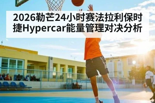 2026勒芒24小时赛法拉利保时捷Hypercar能量管理对决分析